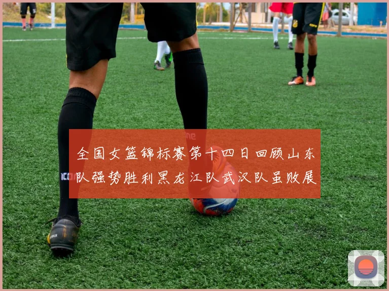 全国女篮锦标赛第十四日回顾山东队强势胜利黑龙江队武汉队虽败展现顽强精神
