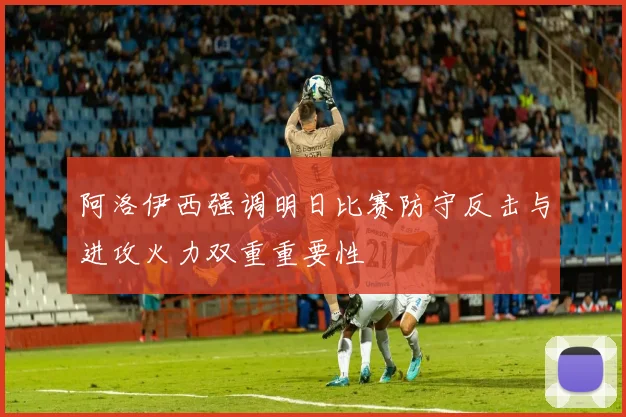 阿洛伊西强调明日比赛防守反击与进攻火力双重重要性